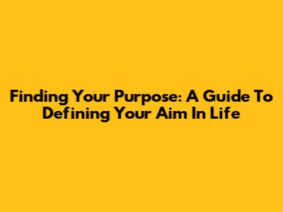 Finding Your Purpose: A Guide To Defining Your Aim In Life