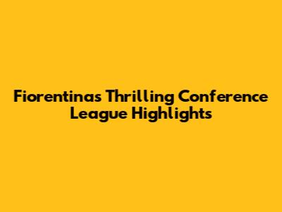 Fiorentina's Thrilling Conference League Highlights