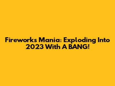 Fireworks Mania: Exploding Into 2023 With A BANG!