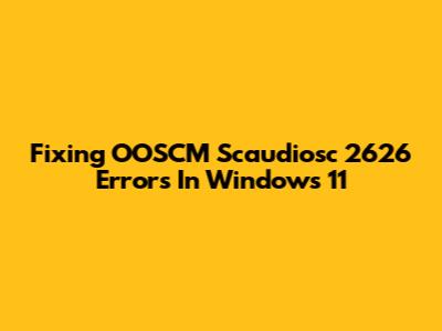 Fixing OOSCM Scaudiosc 2626 Errors In Windows 11