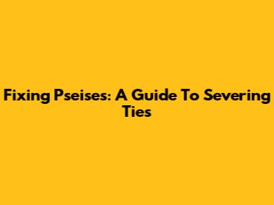 Fixing Pseises: A Guide To Severing Ties