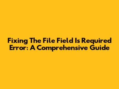Fixing The 'File Field Is Required' Error: A Comprehensive Guide