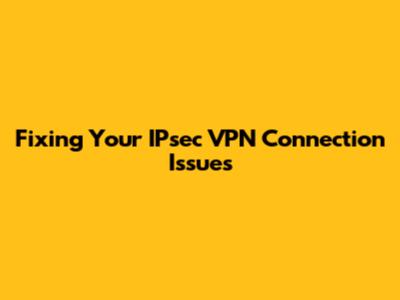 Fixing Your IPsec VPN Connection Issues