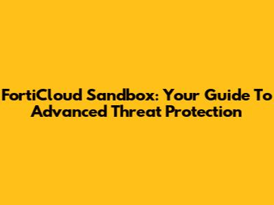 FortiCloud Sandbox: Your Guide To Advanced Threat Protection