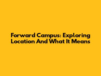 Forward Campus: Exploring Location And What It Means