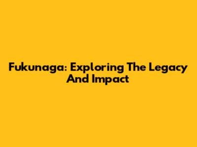Fukunaga: Exploring The Legacy And Impact