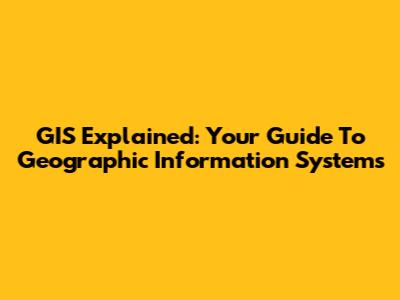 GIS Explained: Your Guide To Geographic Information Systems