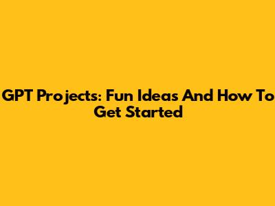 GPT Projects: Fun Ideas And How To Get Started