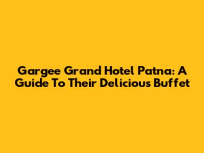 Gargee Grand Hotel Patna: A Guide To Their Delicious Buffet
