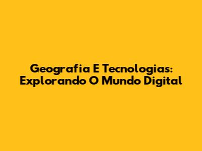 Geografia E Tecnologias: Explorando O Mundo Digital