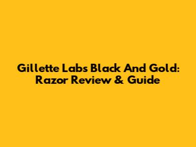 Gillette Labs Black And Gold: Razor Review & Guide