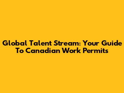 Global Talent Stream: Your Guide To Canadian Work Permits