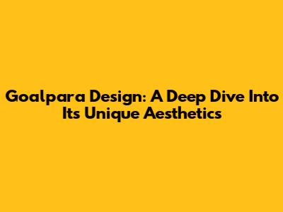 Goalpara Design: A Deep Dive Into Its Unique Aesthetics