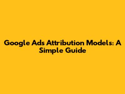 Google Ads Attribution Models: A Simple Guide