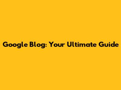 Google Blog: Your Ultimate Guide