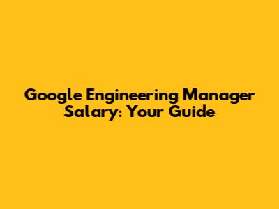 Google Engineering Manager Salary: Your Guide