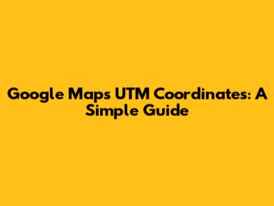 Google Maps UTM Coordinates: A Simple Guide