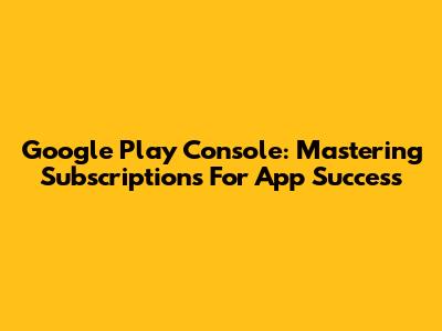 Google Play Console: Mastering Subscriptions For App Success
