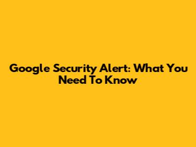 Google Security Alert: What You Need To Know