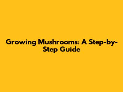 Growing Mushrooms: A Step-by-Step Guide