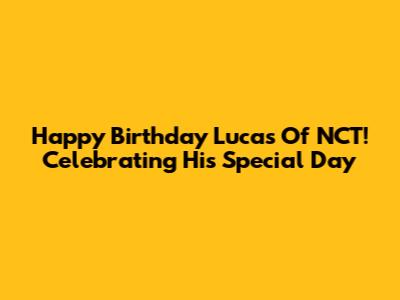 Happy Birthday Lucas Of NCT! Celebrating His Special Day