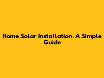Home Solar Installation: A Simple Guide