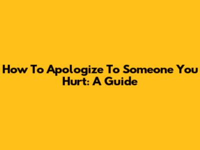 How To Apologize To Someone You Hurt: A Guide