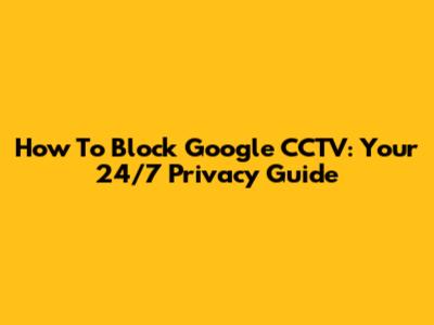 How To Block Google CCTV: Your 24/7 Privacy Guide