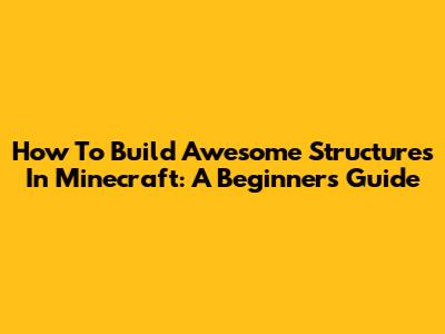 How To Build Awesome Structures In Minecraft: A Beginner's Guide