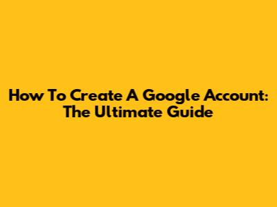 How To Create A Google Account: The Ultimate Guide