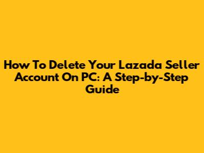 How To Delete Your Lazada Seller Account On PC: A Step-by-Step Guide