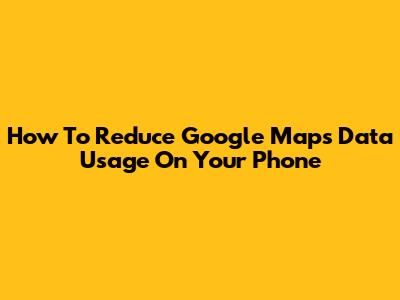How To Reduce Google Maps Data Usage On Your Phone