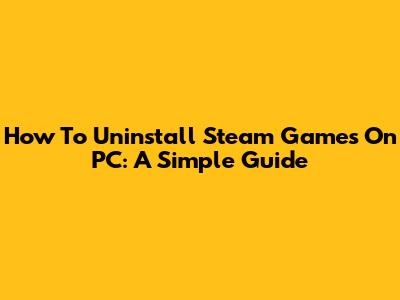 How To Uninstall Steam Games On PC: A Simple Guide