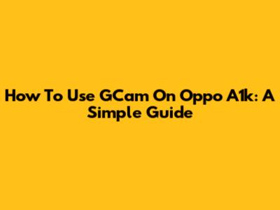 How To Use GCam On Oppo A1k: A Simple Guide