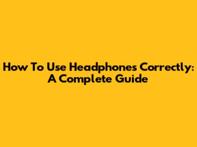 How To Use Headphones Correctly: A Complete Guide