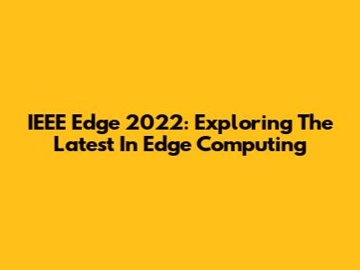 IEEE Edge 2022: Exploring The Latest In Edge Computing