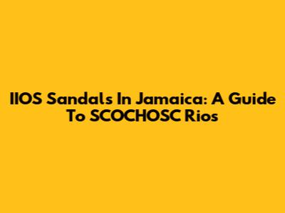 IIOS Sandals In Jamaica: A Guide To SCOCHOSC Rios