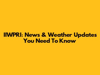 IIWPRI: News & Weather Updates You Need To Know