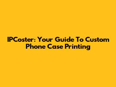 IPCoster: Your Guide To Custom Phone Case Printing