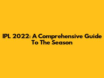 IPL 2022: A Comprehensive Guide To The Season