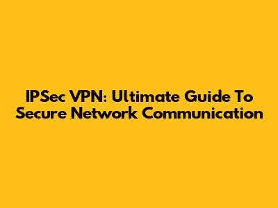 IPSec VPN: Ultimate Guide To Secure Network Communication