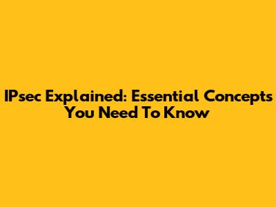 IPsec Explained: Essential Concepts You Need To Know