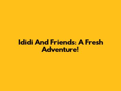 Ididi And Friends: A Fresh Adventure!