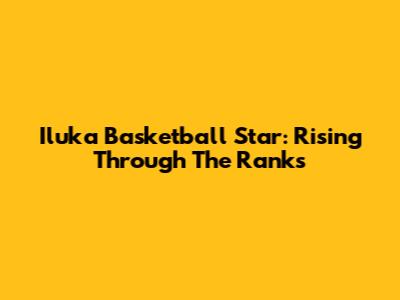 Iluka Basketball Star: Rising Through The Ranks