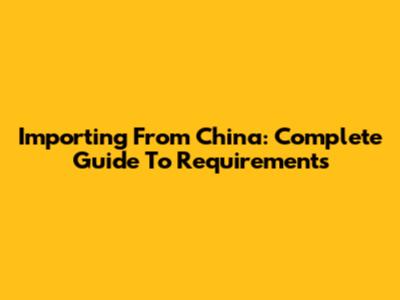 Importing From China: Complete Guide To Requirements
