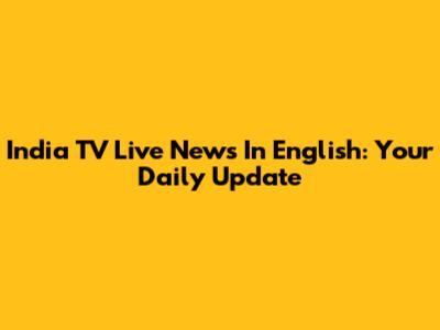 India TV Live News In English: Your Daily Update