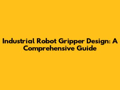 Industrial Robot Gripper Design: A Comprehensive Guide