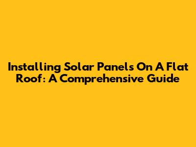 Installing Solar Panels On A Flat Roof: A Comprehensive Guide