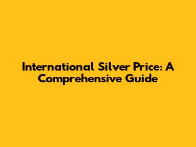International Silver Price: A Comprehensive Guide