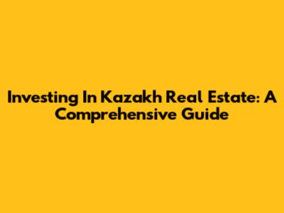 Investing In Kazakh Real Estate: A Comprehensive Guide